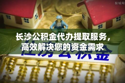 绥阳长沙公积金代办提取服务，高效解决您的资金需求