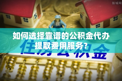绥阳如何选择靠谱的公积金代办提取费用服务？