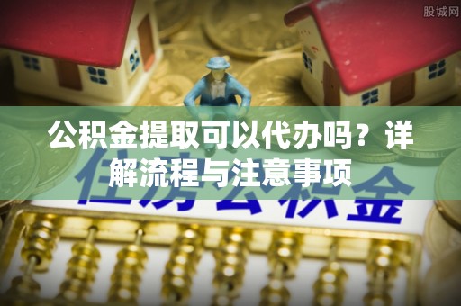 绥阳公积金提取可以代办吗？详解流程与注意事项