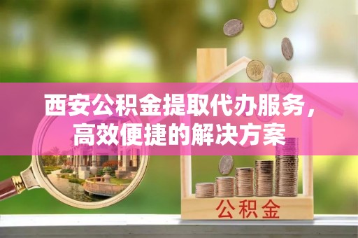 绥阳西安公积金提取代办服务，高效便捷的解决方案