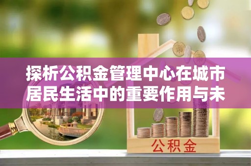 绥阳探析公积金管理中心在城市居民生活中的重要作用与未来发展趋势