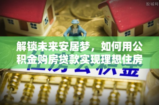绥阳解锁未来安居梦，如何用公积金购房贷款实现理想住房计划