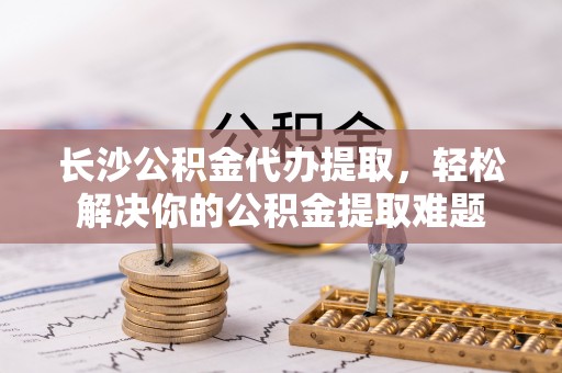 绥阳长沙公积金代办提取，轻松解决你的公积金提取难题