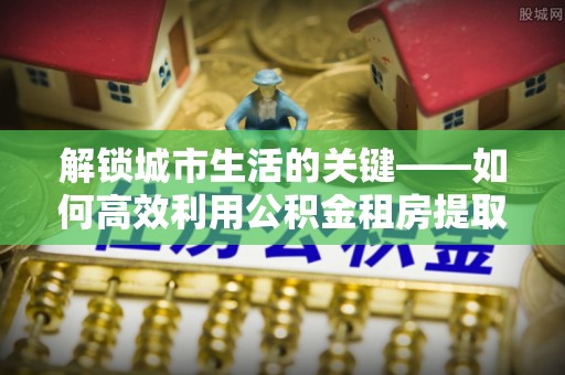 绥阳解锁城市生活的关键——如何高效利用公积金租房提取实现居住自由