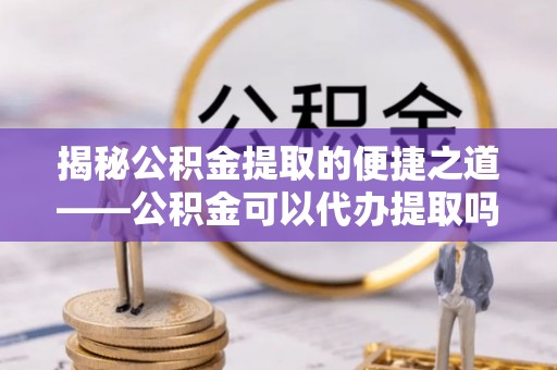 绥阳揭秘公积金提取的便捷之道——公积金可以代办提取吗？