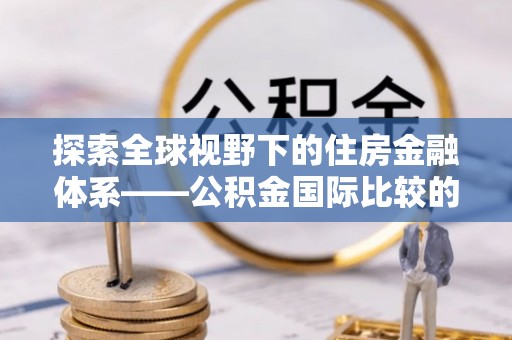 绥阳探索全球视野下的住房金融体系——公积金国际比较的深度解析