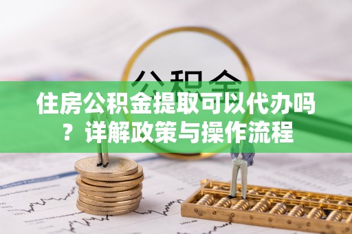 绥阳住房公积金提取可以代办吗？详解政策与操作流程