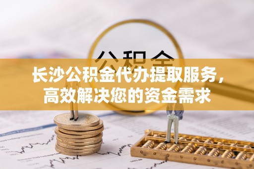 绥阳长沙公积金代办提取服务，高效解决您的资金需求