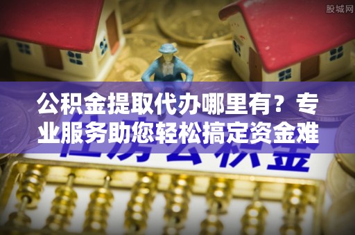 绥阳公积金提取代办哪里有？专业服务助您轻松搞定资金难题